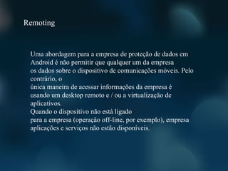 Remoting


 Uma abordagem para a empresa de proteção de dados em
 Android é não permitir que qualquer um da empresa
 os dados sobre o dispositivo de comunicações móveis. Pelo
 contrário, o
 única maneira de acessar informações da empresa é
 usando um desktop remoto e / ou a virtualização de
 aplicativos.
 Quando o dispositivo não está ligado
 para a empresa (operação off-line, por exemplo), empresa
 aplicações e serviços não estão disponíveis.
 