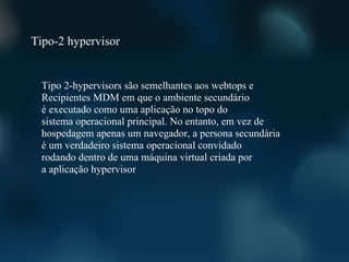 Tipo-2 hypervisor


  Tipo 2-hypervisors são semelhantes aos webtops e
  Recipientes MDM em que o ambiente secundário
  é executado como uma aplicação no topo do
  sistema operacional principal. No entanto, em vez de
  hospedagem apenas um navegador, a persona secundária
  é um verdadeiro sistema operacional convidado
  rodando dentro de uma máquina virtual criada por
  a aplicação hypervisor
 