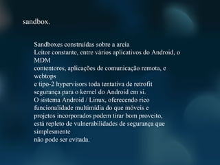 sandbox.

   Sandboxes construídas sobre a areia
   Leitor constante, entre vários aplicativos do Android, o
   MDM
   contentores, aplicações de comunicação remota, e
   webtops
   e tipo-2 hypervisors toda tentativa de retrofit
   segurança para o kernel do Android em si.
   O sistema Android / Linux, oferecendo rico
   funcionalidade multimídia do que móveis e
   projetos incorporados podem tirar bom proveito,
   está repleto de vulnerabilidades de segurança que
   simplesmente
   não pode ser evitada.
 
