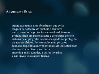 A segurança física



    Agora que temos uma abordagem que evita
    ataques de software de quebrar o sandbox
    entre camadas de proteção, vamos dar-defensein
    profundidade um passo adiante e considerar como o
    sistema de criptografia de camadas pode ser protegido
    de ataques físicos. Por exemplo, uma perda ou
    roubado dispositivo móvel nas mãos de um sofisticado
    atacante é suscetível a memória
    snooping análise, poder, e outras invasiva
    e não-invasivos ataques físicos.
 
