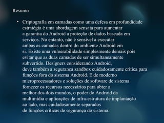 Resumo

 • Criptografia em camadas como uma defesa em profundidade
   estratégia é uma abordagem sensata para aumentar
   a garantia do Android a proteção de dados baseada em
   serviços. No entanto, não é sensível a executar
   ambas as camadas dentro do ambiente Android em
   si. Existe uma vulnerabilidade simplesmente demais pois
   evitar que as duas camadas de ser simultaneamente
   subvertido. Designers considerando Android,
   deve também a segurança sandbox cuidadosamente crítica para
   funções fora do sistema Android. E de moderno
   microprocessadores e soluções de software de sistema
   fornecer os recursos necessários para obter a
   melhor dos dois mundos, o poder do Android da
   multimídia e aplicações de infra-estrutura de implantação
   ao lado, mas cuidadosamente separados
   de funções críticas de segurança do sistema.
 