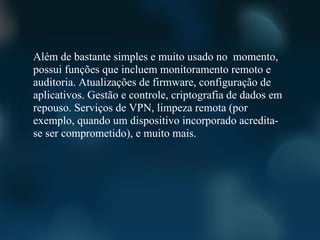 Além de bastante simples e muito usado no momento,
possui funções que incluem monitoramento remoto e
auditoria. Atualizações de firmware, configuração de
aplicativos. Gestão e controle, criptografia de dados em
repouso. Serviços de VPN, limpeza remota (por
exemplo, quando um dispositivo incorporado acredita-
se ser comprometido), e muito mais.
 