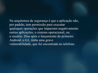 Na arquitetura de segurança é que a aplicação não,
por padrão, tem permissão para executar
quaisquer operações que impactam negativamente
outras aplicações, o sistema operacional, ou
o usuário. Dias após o lançamento do primeiro
Android, o G1, tinha uma grave
vulnerabilidade, que foi encontrada no telefone.
 