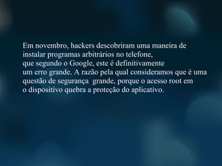 Em novembro, hackers descobriram uma maneira de
instalar programas arbitrários no telefone,
que segundo o Google, este é definitivamente
um erro grande. A razão pela qual consideramos que é uma
questão de segurança grande, porque o acesso root em
o dispositivo quebra a proteção do aplicativo.
 