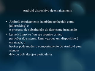Android dispositivo de enraizamento


• Android enraizamento (também conhecido como
  jailbreaking) é
  o processo de substituição do fabricante instalando
• kernel (Linux) e / ou seu arquivo crítico
  partições do sistema. Uma vez que um dispositivo é
  enraizada, o
  hacker pode mudar o comportamento do Android para
  atender
  dele ou dela desejos particulares.
 