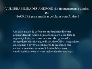VULNERABILIDADES ANDROID são frequentemente usados ​
                        por
     HACKERS para erradicar celulares com Android



    Um caso estudo de defesa em profundidade Enorme
    popularidade do Android, justapostas com a sua falta de
    segurança forte, provocou uma corrida rigorosa dos
    fornecedores de software, o dispositivo OEMs, integradores
    de sistemas e governo avaliadores de segurança para
    encontrar maneiras de retrofit Android-baseados
    em dispositivos com sistema melhorado de segurança.
 