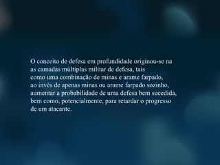 O conceito de defesa em profundidade originou-se na
as camadas múltiplas militar de defesa, tais
como uma combinação de minas e arame farpado,
ao invés de apenas minas ou arame farpado sozinho,
aumentar a probabilidade de uma defesa bem sucedida,
bem como, potencialmente, para retardar o progresso
de um atacante.
 