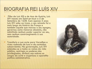 Filho de Luís XIII e de Ana de Áustria, Luís XIV nasceu em Saint-en-laye a 5 de Setembro de 1638. Com apenas 5 anos Luís XIV sobe ao trono, o seu reinado foi o mais longo da história da França e também aquele que marcou o seu apogeu, governou como monarca absoluto, não admitindo nenhum poder superior ao seu, nem nenhum constrangimento à sua autoridade. Transferiu a sua corte para Versalhes e viveu rodeado de luxo e de cortesãos subservientes. Na governação, Luís XIV estendeu-se a todos os ramos da vida pública, restringiu os poderes dos privilegiados, atribuiu aos nobres os cargos da corte e organizou o aparelho político-administrativo.  