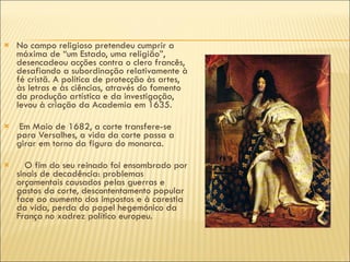 No campo religioso pretendeu cumprir a máxima de “um Estado, uma religião”, desencadeou acções contra o clero francês, desafiando a subordinação relativamente à fé cristã. A política de protecção às artes, às letras e às ciências, através do fomento da produção artística e da investigação, levou à criação da Academia em 1635. Em Maio de 1682, a corte transfere-se para Versalhes, a vida da corte passa a girar em torno da figura do monarca. O fim do seu reinado foi ensombrado por sinais de decadência: problemas orçamentais causados pelas guerras e gastos da corte, descontentamento popular face ao aumento dos impostos e à carestia da vida, perda do papel hegemónico da França no xadrez político europeu. 