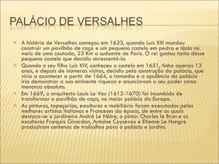 A história de Versalhes começou em 1623, quando Luís XIII mandou construir um pavilhão de caça e um pequeno castelo em pedra e tijolo no meio de uma coutada, 23 Km a sudoeste de Paris. O rei gostou tanto desse pequeno castelo que decidiu acrescentá-lo. Quando o seu filho Luís XIV, conheceu o castelo em 1651, tinha apenas 13 anos, e depois de inúmeras visitas, decidiu pela construção do palácio, que viria a acontecer a partir de 1664, o tamanho e a opulência do palácio iria demonstrar a sua eminente riqueza e anunciavam o seu poder como monarca absoluto. Em 1669, o arquitecto Louis Le Vau (1612-1670) foi incumbido de transformar o pavilhão de caça, no maior palácio da Europa. As pinturas, tapeçarias, esculturas e mobiliário foram executados pelos melhores artistas Italianos e Franceses da época, de entre os quais destaca-se o jardineiro André Le Nôtre, o pintor Charles le Brun e os escultores François Girardon, Antoine Coysevox e Etienne Le Hongre produziram centenas de trabalhos para o palácio e jardins. 