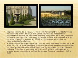Depois da morte de le Vau, Jules Hardouin Mansart (1646-1708) tornou-se no arquitecto oficial do Rei, e este ultimo ocupou-o de redesenhar e acrescentar o Palácio de Versalhes. Partindo dos planos de Le Vau, construiu a Galeria dos Espelhos, O laranjal, o Grande Trianon e as alas Norte e Sul do palácio. Quando morreu, em 1708, encontrava-se a trabalhar na construção da Capela Real. A transferência da corte e sede de Governo para Versalhes ocorreu em 6 de Maio de 1682 e até à revolução Francesa, Versalhes foi centro administrativo do Reino, albergando não só a família real, mas também grande parte da Nobreza Francesa, pronta para servir o rei. O palácio representava o grande poder económico e politico da realeza francesa nos séculos XVII e XVIII. 