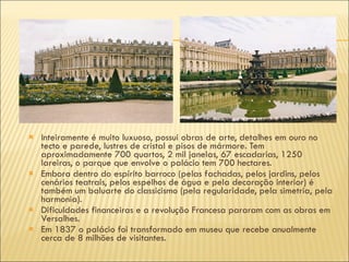 Inteiramente é muito luxuoso, possui obras de arte, detalhes em ouro no tecto e parede, lustres de cristal e pisos de mármore. Tem aproximadamente 700 quartos, 2 mil janelas, 67 escadarias, 1250 lareiras, o parque que envolve o palácio tem 700 hectares. Embora dentro do espírito barroco (pelas fachadas, pelos jardins, pelos cenários teatrais, pelos espelhos de água e pela decoração interior) é também um baluarte do classicismo (pela regularidade, pela simetria, pela harmonia). Dificuldades financeiras e a revolução Francesa pararam com as obras em Versalhes. Em 1837 o palácio foi transformado em museu que recebe anualmente cerca de 8 milhões de visitantes. 