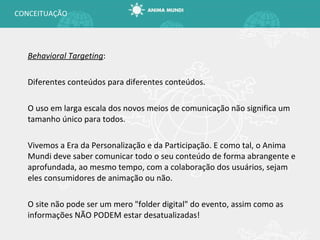 Behavioral Targeting : Diferentes conteúdos para diferentes conteúdos. O uso em larga escala dos novos meios de comunicação não significa um tamanho único para todos. Vivemos a Era da Personalização e da Participação. E como tal, o Anima Mundi deve saber comunicar todo o seu conteúdo de forma abrangente e aprofundada, ao mesmo tempo, com a colaboração dos usuários, sejam eles consumidores de animação ou não. O site não pode ser um mero "folder digital" do evento, assim como as informações NÃO PODEM estar desatualizadas! CONCEITUAÇÃO 