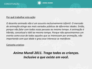 CONCEITUAÇÃO Por quê trabalhar esta ação : O desenho animado não é um assunto exclusivamente infantil. O mercado de animação atinge aos mais variados públicos de diferentes idades. Então, porque não falar com todas essas pessoas ao mesmo tempo. A animação é híbrida, conceitual e tátil ao mesmo tempo. Porque não aproximarmos um evento como esse de todos aqueles que se interessam por animação, não importando com que idade e grau esse interesse se manifeste. Conceito criativo : Anima Mundi 2011. Traga todas as crianças. Inclusive a que existe em você . 