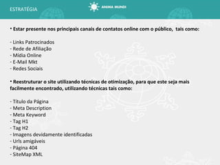 Estar presente nos principais canais de contatos online com o público,  tais como: Links Patrocinados Rede de Afiliação Mídia Online E-Mail Mkt Redes Sociais Reestruturar o site utilizando técnicas de otimização, para que este seja mais facilmente encontrado, utilizando técnicas tais como: Título da Página Meta Description Meta Keyword Tag H1 Tag H2 Imagens devidamente identificadas Urls amigáveis Página 404 SiteMap XML ESTRATÉGIA 