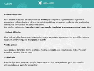 Links Patrocinados Criar a conta investindo em campanhas de  branding  e campanhas segmentadas da loja virtual. Aumentar o tráfego do site, o número de cadastros diários e otimizar as vendas da loja ,  ampliando a cobertura e a frequência das campanhas online. Campanhas rodaram em  buscadores, com mensuração completa e acompanhamento de conversões. Rede de Afiliação Uma rede de afiliação costuma trazer muito tráfego, se for bem segmentado em seu público correto. Focar em remarketing para divulgação do evento. Mídia Online Após pesquisa de target, definir os sites de maior penetração para veiculação de mídia. Procurar trabalhar formatos diferenciados. E-Mail Mkt Para divulgação do evento e captação de cadastros no site, onde podemos gerar um conteúdo diferenciado para quem for se registrar. TÁTICAS 