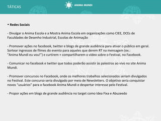 TÁTICAS Redes Sociais - Divulgar o Anima Escola e a Mostra Anima Escola em organizações como CIEE, DCEs de Faculdades de Desenho Industrial, Escolas de Animação - Promover ações no facebook, twitter e blogs de grande audiência para ativar o público em geral. Sortear ingressos de filmes do evento para aqueles que derem RT na mensagem (ex.: "Anima Mundi eu vou!”) e curtirem + compartilharem o vídeo sobre o Festival, no Facebook. - Comunicar no facebook e twitter que todos poderão assistir às palestras ao vivo no site Anima Mundi. - Promover concursos no Facebook, onde os melhores trabalhos selecionados seriam divulgados no Festival. Este concurso seria divulgado por meio de Newsletters. O objetivo seria conquistar novos “usuários” para o facebook Anima Mundi e despertar interesse pelo Festival. - Propor ações em blogs de grande audiência no target como Idea Fixa e Abuzeedo 