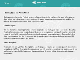 Otimização do Site Anima Mundi O site peca tecnicamente. Poderia ter um rankeamento orgânico muito melhor para palavras-chave ( long tail ), o que não acontece com frequência. A seguir, apresentamos um pequeno  check list  de otimização on page que pode ser feito e/ou melhorado: Título da Página Um dos elementos mais importantes em uma página é o seu título, pois ele é o seu cartão de visitas. Para isso temos que pensar no objetivo da ideia que se quer passar e usar a palavra-chave o mais à esquerda possível. É importante focar em títulos únicos para cada página, pois o Google não indexa sites, e sim, páginas. Um site é composto por várias páginas. A recomendação é que se use até 70 caracteres para os títulos em cada página. Meta Description Para quem não sabe, o Meta Description é aquele pequeno resumo que aparece quando pesquisamos uma página. No Meta Description temos que usar até 155 caracteres para informar o conteúdo da sua página, de forma reduzida. Seguindo a lógica dos títulos, devemos utilizar descriptions únicas para cada página. TÁTICAS 