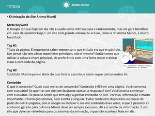 Otimização do Site Anima Mundi Meta Keyword O Google diz que hoje em dia não é usado como métrica para o rankeamento, mas ele gera benefício em  caso de  bookmarking . E um site com grande volume de acesso, como o do Anima Mundi, é muito favoritado. Tag H1 Título da página. É importante saber segmentar o que é título e o que é subtítulo. Um jornal não tem várias manchetes principais, não é mesmo? Então temos que utilizar a palavra-chave principal, de preferência com uma fonte maior e deixar claro o conteúdo da página. Tag H2 Subtítulo. Mostra para o leitor do que trata o assunto, e assim segue com os outros Hs. Conteúdo O que é conteúdo? Quais suas metas de conversão? Conteúdo é REI em uma página. Você conversa com o usuário? Se quer ter um site com bastante acesso, a resposta é sim! Você precisa conversar com o usuário. Ele precisa sentir que tem algo a ganhar entrando no site. Por isso, informação é muito importante. Informação seletiva, bem escrita e singular. Evitar conteúdos duplicados ou cópias de posts de outras páginas, pois o Google vai indexar o mesmo conteúdo duas vezes, o que é péssimo. O conteúdo gerado para o Anima Mundi deve ser sempre exclusivo. Ali é o centro de informação. É um site que deve ser referência para os amantes da animação, o que não acontece hoje em dia. TÁTICAS 