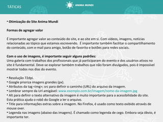 Otimização do Site Anima Mundi Formas de agregar valor É importante agregar valor ao conteúdo do site, e ao site em si. Com vídeos, imagens, notícias relacionadas ao tópico que estamos escrevendo.  É importante também facilitar o compartilhamento do conteúdo, com e-mail para amigo, botão de favorito e botões para redes sociais. Com o uso de imagens, é importante seguir alguns padrões: Uma galeria com trabalhos dos profissionais que já participaram do evento e dos usuários ativos no site é fundamental. Deve-se explorar também trabalhos que não foram divulgados, pois é impossível mostrar todos nos dias do evento. Resolução 72dpi. Google prioriza imagens grandes (px). Atributos da tag <img>; src para definir o caminho (URL) do arquivo da imagem. Lembrar sempre da Url amigável:  www.exemplo.com.br/imagem/nome-da-imagem.jpg Alt para definir o texto alternativo da imagem é muito importante para a acessibilidade do site. Esta prática ajuda o robô do Google a ler o arquivo. Title para informações extras sobre a imagem. No Firefox, é usado como texto exibido através de mouse over. Legenda nas imagens (abaixo das imagens). É chamado como legenda de cego. Embora seja óbvio, é importante ter. TÁTICAS 