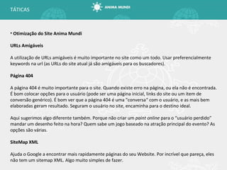 Otimização do Site Anima Mundi URLs Amigáveis A utilização de URLs amigáveis é muito importante no site como um todo. Usar preferencialmente keywords na url (as URLs do site atual já são amigáveis para os buscadores). Página 404 A página 404 é muito importante para o site. Quando existe erro na página, ou ela não é encontrada. É bom colocar opções para o usuário (pode ser uma página inicial, links do site ou um item de conversão genérico). É bom ver que a página 404 é uma "conversa “  com o usuário, e as mais bem elaboradas geram resultado. Seguram o usuário no site, encaminha para o destino ideal. Aqui sugerimos algo diferente também. Porque não criar um  paint online  para o “usuário perdido” mandar um desenho feito na hora? Quem sabe um jogo baseado na atração principal do evento? As opções são várias. SiteMap XML Ajuda o Google a encontrar mais rapidamente páginas do seu Website. Por incrível que pareça, eles não tem um sitemap XML. Algo muito simples de fazer. TÁTICAS 