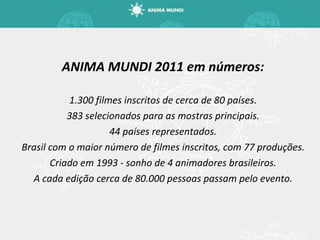 ANIMA MUNDI 2011 em números: 1.300 filmes inscritos de cerca de 80 países. 383 selecionados para as mostras principais. 44 países representados. Brasil com o maior número de filmes inscritos, com 77 produções. Criado em 1993 - sonho de 4 animadores brasileiros. A cada edição cerca de 80.000 pessoas passam pelo evento. 