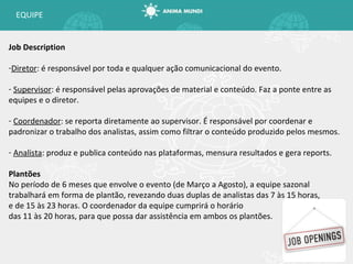 EQUIPE Job Description Diretor : é responsável por toda e qualquer ação comunicacional do evento. Supervisor : é responsável pelas aprovações de material e conteúdo. Faz a ponte entre as equipes e o diretor. Coordenador : se reporta diretamente ao supervisor. É responsável por coordenar e padronizar o trabalho dos analistas, assim como filtrar o conteúdo produzido pelos mesmos. Analista : produz e publica conteúdo nas plataformas, mensura resultados e gera reports. Plantões No período de 6 meses que envolve o evento (de Março a Agosto), a equipe sazonal trabalhará em forma de plantão, revezando duas duplas de analistas das 7 às 15 horas, e de 15 às 23 horas. O coordenador da equipe cumprirá o horário das 11 às 20 horas, para que possa dar assistência em ambos os plantões. 