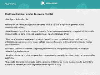 OBJETIVOS Objetivos estratégicos e metas da empresa (Evento): Divulgar o Anima Escola; Promover uma comunicação mais eficiente entre o Festival e o público, gerando maior interatividade online;  Objetivos de comunicação: divulgar o Anima Escola; comunicar o evento com público interessado em animação em geral (e não só os produtores e profissionais da área); Maturar e sustentar a presença do evento na web por um período de tempo maior e com antecedência ao evento; gerar maior tráfego e conteúdo ao site e demais ferramentas de mídias social do evento; Alinhar a comunicação entre a organização do evento e a empresa/profissional responsável pela divulgação do mesmo; Ampliar o leque de produtos e gerar  buzz  para o evento nas redes sociais e meios de comunicação sugeridos; Exposição de marca: informação sobre o produto (informar de forma mais profunda, aumentar a audiência e penetração e não segmentar tanto o público-alvo). 