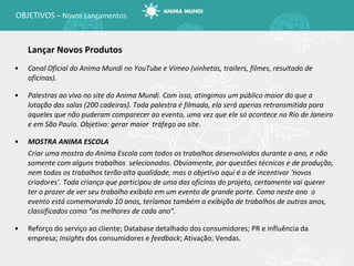 OBJETIVOS  – Novos Lançamentos Lançar Novos Produtos Canal Oficial do Anima Mundi no YouTube e Vimeo (vinhetas, trailers, filmes, resultado de oficinas). Palestras ao vivo no site do Anima Mundi. Com isso, atingimos um público maior do que a lotação das salas (200 cadeiras). Toda palestra é filmada, ela será apenas retransmitida para aqueles que não puderam comparecer ao evento, uma vez que ele só acontece no Rio de Janeiro e em São Paulo. Objetivo: gerar maior  tráfego ao site. MOSTRA ANIMA ESCOLA Criar uma mostra do Anima Escola com todos os trabalhos desenvolvidos durante o ano, e não somente com alguns trabalhos  selecionados. Obviamente, por questões técnicas e de produção, nem todos os trabalhos terão alta qualidade, mas o objetivo aqui é o de incentivar ‘novos criadores’. Toda criança que participou de uma das oficinas do projeto, certamente vai querer ter o prazer de ver seu trabalho exibido em um evento de grande porte. Como neste ano  o evento está comemorando 10 anos, teríamos também a exibição de trabalhos de outros anos, classificados como  “os melhores de cada ano”. Reforço do serviço ao cliente; Database detalhado dos consumidores; PR e influência da empresa;  Insights  dos consumidores e  feedback ; Ativação; Vendas. 