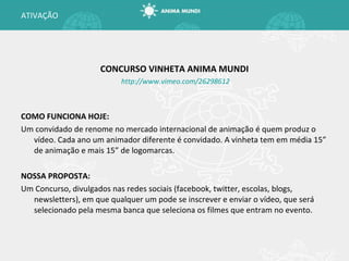CONCURSO VINHETA ANIMA MUNDI http://www.vimeo.com/26298612 COMO FUNCIONA HOJE: Um convidado de renome no mercado internacional de animação é quem produz o vídeo. Cada ano um animador diferente é convidado. A vinheta tem em média 15” de animação e mais 15” de logomarcas. NOSSA PROPOSTA: Um Concurso, divulgados nas redes sociais (facebook, twitter, escolas, blogs, newsletters), em que qualquer um pode se inscrever e enviar o vídeo, que será selecionado pela mesma banca que seleciona os filmes que entram no evento. ATIVAÇÃO 