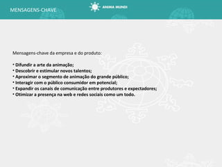 MENSAGENS-CHAVE Mensagens-chave da empresa e do produto: Difundir a arte da animação; Descobrir e estimular novos talentos; Aproximar o segmento de animação do grande público; Interagir com o público consumidor em potencial; Expandir os canais de comunicação entre produtores e expectadores; Otimizar a presença na web e redes sociais como um todo. 