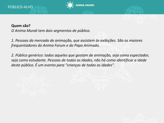 Quem são? O Anima Mundi tem dois segmentos de público. 1. Pessoas do mercado de animação, que assistem às exibições. São os maiores frequentadores do Anima Forum e do Papo Animado. 2. Público genérico: todos aqueles que gostam de animação, seja como espectador, seja como estudante. Pessoas de todas as idades, não há como identificar a idade deste público. É um evento para  “crianças de todas as idades”. PÚBLICO-ALVO 