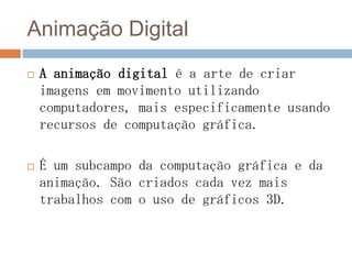 Animação Digital
 A animação digital é a arte de criar
imagens em movimento utilizando
computadores, mais especificamente usando
recursos de computação gráfica.
 É um subcampo da computação gráfica e da
animação. São criados cada vez mais
trabalhos com o uso de gráficos 3D.
 