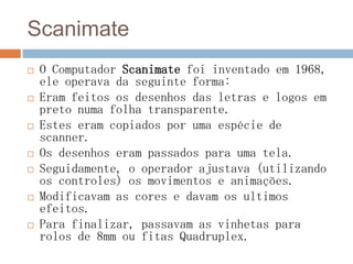 Scanimate
 O Computador Scanimate foi inventado em 1968,
ele operava da seguinte forma:
 Eram feitos os desenhos das letras e logos em
preto numa folha transparente.
 Estes eram copiados por uma espécie de
scanner.
 Os desenhos eram passados para uma tela.
 Seguidamente, o operador ajustava (utilizando
os controles) os movimentos e animações.
 Modificavam as cores e davam os ultimos
efeitos.
 Para finalizar, passavam as vinhetas para
rolos de 8mm ou fitas Quadruplex.
 