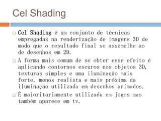 Cel Shading
 Cel Shading é um conjunto de técnicas
empregadas na renderização de imagens 3D de
modo que o resultado final se assemelhe ao
de desenhos em 2D.
 A forma mais comum de se obter esse efeito é
aplicando contornos escuros nos objetos 3D,
texturas simples e uma iluminação mais
forte, menos realista e mais próxima da
iluminação utilizada em desenhos animados.
 É maioritariamente utilizada em jogos mas
também aparece em tv.
 