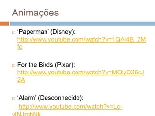 Animações
 ‘Paperman’ (Disney):
http://www.youtube.com/watch?v=1QAI4B_2M
fc
 For the Birds (Pixar):
http://www.youtube.com/watch?v=MOiyD26cJ
2A
 ‘Alarm’ (Desconhecido):
http://www.youtube.com/watch?v=Lc-
 