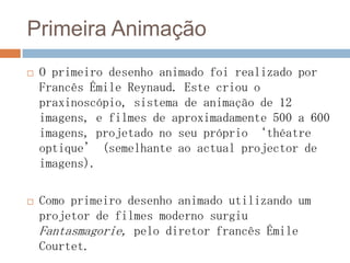 Primeira Animação
 O primeiro desenho animado foi realizado por
Francês Émile Reynaud. Este criou o
praxinoscópio, sistema de animação de 12
imagens, e filmes de aproximadamente 500 a 600
imagens, projetado no seu próprio ‘théatre
optique’ (semelhante ao actual projector de
imagens).
 Como primeiro desenho animado utilizando um
projetor de filmes moderno surgiu
Fantasmagorie, pelo diretor francês Émile
Courtet.
 