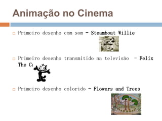 Animação no Cinema
 Primeiro desenho com som – Steamboat Willie
 Primeiro desenho transmitido na televisão - Felix
The Cat
 Primeiro desenho colorido – Flowers and Trees
 
