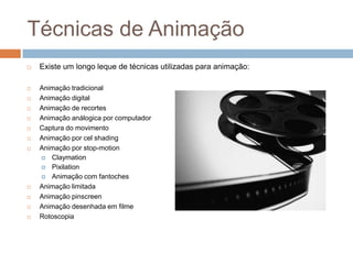 Técnicas de Animação
 Existe um longo leque de técnicas utilizadas para animação:
 Animação tradicional
 Animação digital
 Animação de recortes
 Animação análogica por computador
 Captura do movimento
 Animação por cel shading
 Animação por stop-motion
 Claymation
 Pixilation
 Animação com fantoches
 Animação limitada
 Animação pinscreen
 Animação desenhada em filme
 Rotoscopia
 