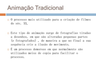 Animação Tradicional
 O processo mais utilizado para a criação de filmes
do séc. XX,
 Este tipo de animação surge de fotografias tiradas
a desenhos, em que são alteradas pequenas partes
(e fotografados) , de maneira a que no final a sua
sequência crie a ilusão de movimento.
 É um processo demoroso em que normalmente são
utilizados meios de copia para facilitar o
processo.
 