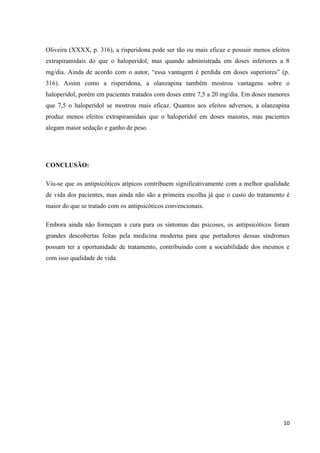 Oliveira (XXXX, p. 316), a risperidona pode ser tão ou mais eficaz e possuir menos efeitos 
extrapiramidais do que o haloperidol, mas quando administrada em doses inferiores a 8 
mg/dia. Ainda de acordo com o autor, “essa vantagem é perdida em doses superiores” (p. 
316). Assim como a risperidona, a olanzapina também mostrou vantagens sobre o 
haloperidol, porém em pacientes tratados com doses entre 7,5 a 20 mg/dia. Em doses menores 
que 7,5 o haloperidol se mostrou mais eficaz. Quantos aos efeitos adversos, a olanzapina 
produz menos efeitos extrapiramidais que o haloperidol em doses maiores, mas pacientes 
alegam maior sedação e ganho de peso. 
10 
CONCLUSÃO: 
Viu-se que os antipsicóticos atípicos contribuem significativamente com a melhor qualidade 
de vida dos pacientes, mas ainda não são a primeira escolha já que o custo do tratamento é 
maior do que se tratado com os antipsicóticos convencionais. 
Embora ainda não forneçam a cura para os sintomas das psicoses, os antipsicóticos foram 
grandes descobertas feitas pela medicina moderna para que portadores dessas síndromes 
possam ter a oportunidade de tratamento, contribuindo com a sociabilidade dos mesmos e 
com isso qualidade de vida. 
 