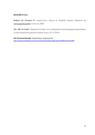11 
REFERÊNCIAS: 
Ballone GJ, Ortolani IV - Antipsicóticos Atípicos, in. PsiqWeb, Internet, disponível em 
www.psiqweb.med.br, revisto em 2008. 
Site ABC da Saúde. Disponível em http://www.abcdasaude.com.br/psiquiatria/esquizofrenia-e- 
outros-transtornos-psicoticos (último acesso: 01/11/2014). 
Site Portal da Educação. Antipsicóticos. Disponível em 
http://www.portaleducacao.com.br/farmacia/artigos/68/haloperidol#ixzz3IHrjmDBD 
