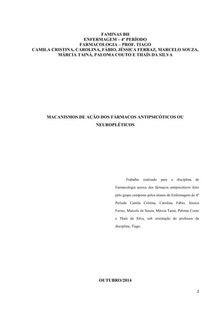 2 
FAMINAS BH 
ENFERMAGEM – 4º PERÍODO 
FARMACOLOGIA – PROF. TIAGO 
CAMILA CRISTINA, CAROLINA, FÁBIO, JÉSSICA FERRAZ, MARCELO SOUZA, 
MÁRCIA TAINÁ, PALOMA COUTO E THAÍS DA SILVA 
MACANISMOS DE AÇÃO DOS FÁRMACOS ANTIPSICÓTICOS OU 
NEUROPLÉTICOS 
Trabalho realizado para a disciplina de 
Farmacologia acerca dos fármacos antipsicóticos feito 
pelo grupo composto pelos alunos de Enfermagem do 4º 
Período Camila Cristina, Carolina, Fábio, Jéssica 
Ferraz, Marcelo de Souza, Márcia Tainá, Paloma Couto 
e Thaís da Silva, sob orientação do professor da 
disciplina, Tiago. 
OUTUBRO/2014 
 
