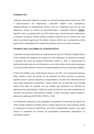 4 
INTRODUÇÃO: 
Ainda que a descoberta tenha sido, em parte, ao acaso pelo cirurgião francês Laborit em 1950, 
o desenvolvimento dos antipsicóticos, conhecidos também como neuropléticos, 
antiesquizofrênicos ou tranquilizantes maiores, pode ser considerado como um dos mais 
importantes avanços na história da psicofarmacologia e psiquiatria (Oliveira, XXXX). 
Segundo o autor, as projeções feitas nos EUA indicam que se não fossem pelos antipsicóticos 
os hospitais de doenças mentais estariam ocupados atualmente por um número dez vezes 
maior de pacientes naquele país. No entanto, é preciso lembrar que os antipsicóticos fazem 
apenas aliviar a intensidades dos sintomas dos pacientes, mas sem cura para os mesmos. 
UM BREVE RELATO SOBRE OS ANTIPSICÓTICOS 
A descoberta da ação antipsicótica da clorpromazina foi feita em 1950 pelo cirurgião francês 
Labrit, enquanto este preparava um coquetel de várias medicações na esperança de proteger 
os pacientes dos riscos da anestesia (OLIVEIRA, XXXX. p. 304). A clorpromazina foi 
inicialmente testada como um anti-histamínico, mas o efeito sedativo provocado nos pacientes 
fez com que Labrit indicasse a mesma aos colegas psiquiatras para uso em pacientes agitados. 
O inicio dos trabalhos com a clorpromazina iniciou-se em 1951, com os psiquiatras franceses 
Delay, Deniker e Harl, que fizeram uso da substância em doses crescentes em pacientes 
agitados, ansiosos, maníacos hiperativos e esquizofrênicos. Os testes com a clorpromazina, tal 
como outros antipsicóticos descobertos à época, indicou que sua ação não estava limitada 
apenas como efeito de calmante, mas que também agia diretamente nos distúrbios do 
pensamento dos esquizofrênicos. Relatou-se ainda, inicialmente, uma ação complementar de 
“ativação” dos pacientes esquizofrênicos isolados. O efeito meramente sedativo tenderia a 
deteriorá-los ainda mais (OLIVEIRA, XXXX. p. 304). 
Já o haloperidol, antipsicótico mais empregado na atualidade, foi sintetizado por Jannsen em 
1958 e testado na Bélgica por Bobon, Divry e Collard. Apesar de ser o mais utilizado, estudos 
se concentram na busca de antipsicóticos com efeitos extrapiramidais menores e que sejam 
eficazes no tratamento dos sintomas da esquizofrenia, denominados antipsicóticos ou 
neurolépticos atípicos. 
 