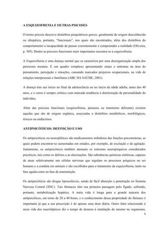 5 
A ESQUIZOFRENIA E OUTRAS PSICOSES 
O termo psicose descreve distúrbios psiquiátricos graves, geralmente de origem desconhecida 
ou idiopática, portanto, “funcionais”, nos quais são encontrados, além dos distúrbios do 
comportamento a incapacidade de pensar coerentemente e compreender a realidade (Oliveira, 
p. 305). Dentre as psicoses funcionais mais importantes encontra-se a esquizofrenia. 
A Esquizofrenia é uma doença mental que se caracteriza por uma desorganização ampla dos 
processos mentais. É um quadro complexo apresentando sinais e sintomas na área do 
pensamento, percepção e emoções, causando marcados prejuízos ocupacionais, na vida de 
relações interpessoais e familiares (ABC DA SAÚDE, 2001). 
A doença tem seu início no final da adolescência ou no início da idade adulta, antes dos 40 
anos, e o curso é sempre crônico com marcada tendência à deterioração da personalidade do 
indivíduo. 
Além das psicoses funcionais (esquizofrenia, paranoia ou transtorno delirante) existem 
aquelas que são de origem orgânica, associadas a distúrbios metabólicos, morfológicos, 
tóxicos ou endócrinos. 
ANTIPSICÓTICOS: DEFINIÇÃO E USO 
Os antipsicóticos ou neuropléticos são medicamentos inibidores das funções psicomotoras, as 
quais podem encontrar-se aumentadas em estados, por exemplo, de excitação e de agitação. 
Juntamente, os antipsicóticos também atenuam os sintomas neuropsíquicos considerados 
psicóticos, tais como os delírios e as alucinações. São substâncias químicas sintéticas, capazes 
de atuar seletivamente nas células nervosas que regulam os processos psíquicos no ser 
humano e a conduta em animais e são escolhidos para o tratamento da esquizofrenia, tanto na 
fase aguda como na fase de manutenção. 
Os antipsicóticos são drogas lipossolúveis, sendo de fácil absorção e penetração no Sistema 
Nervoso Central (SNC). Tais fármacos têm sua primeira passagem pelo fígado, sofrendo, 
portanto, metabolização hepática. A meia vida é longa para a grande maioria dos 
antipsicóticos, em torno de 20 a 40 horas, e o conhecimento dessa propriedade do fármaco é 
importante já que a sua prescrição é de apenas uma dose diária. Outro fator relacionado à 
meia vida dos neurolépticos diz o tempo de demora à instalação do mesmo no organismo, 
 
