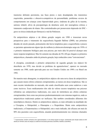 transtorno delirante persistente, nas fases piores e mais desadaptadas dos transtornos 
esquizoides, paranoides e obsessivo-compulsivos da personalidade, problemas severos de 
comportamento em crianças como hiperatividade grave, síndrome de gilles de la tourette, 
autismo infantil, alívio da psicopatologia da demência senil, dor neurogênica crônica e 
tratamento coadjuvante do tétano. São contraindicados por promoverem depressão do SNC - 
grave ou tóxica (induzida por fármacos) e mal de Parkinson. 
Os antipsicóticos atípicos e de última geração surgem em 1990 e trouxeram novas 
perspectivas para o tratamento da esquizofrenia. Segundo Ballone (2008), nas primeiras 
décadas do século passado, praticamente não havia terapêutica para a esquizofrenia e poucos 
os pacientes apresentavam algum tipo de melhora (a eletroconvulsoterapia surge em 1930 e é 
o primeiro tratamento biológico para essa psicose; por meio dela foi possível alcançar uma 
maior resposta terapêutica). Mas foi somente nas décadas de 50 e 60 que chegam os primeiros 
antipsicóticos, chamados então de primeira geração, hoje conhecidos como "convencionais". 
A clozapina, considerada o primeiro antipsicótico de segunda geração (ou atípico) foi 
descoberta em 1970, mas devido ao problema da agranulocitose1, aparece no mercado 
somente em 1988, sendo aprovada para uso nos Estados Unidos em 1990 e no Brasil em 
1992. 
De maneira mais abrangente, os antipsicóticos atípicos são uma nova classe de antipsicóticos 
que causam menos efeitos colaterais extrapiramidais, ao menos em doses terapêuticas. São os 
mais recente introduzidos no mercado, não sendo classificados nem como sedativos e nem 
como incisivos. Esses medicamentos têm sido de valioso recurso terapêutico nas psicoses 
refratárias aos antipsicóticos tradicionais, nos casos de intolerância aos efeitos colaterais 
extrapiramidais, bem como nas psicoses predominantemente com sintomas negativos, onde os 
antipsicóticos tradicionais podem ser ineficazes. São também considerados diferentes dos 
neurolépticos clássicos. Dentre os antipsicóticos atípicos, os mais utilizados na atualidade são 
a Clozapina, o Haloperidol, a Olanzapina e a Risperidona. Dente estes antipsicóticos 
tradicionais, a Clorpromazina e o Haloperidol, este o mais indicado, são eficazes em mais de 
80% dos pacientes com esquizofrenia, atuando predominantemente nos sintomas chamados 
1 A agranulocitose, também conhecida como agranulocitopenia, é uma doença aguda do sangue, caracterizada pela redução (abaixo de 500 
células por milímetro cúbico de sangue) ou ausência de leucócitos granulosos (neutrófilos, basófilos e eosinófilos). 
8 
 