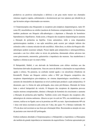 produtivos ou positivos (alucinações e delírios) e em grau muito menor nos chamados 
sintomas negativo (apatia, embotamento e desinteresse)e por isso optamos por abordá-los já 
que há muitos artigos relacionados aos mesmos. 
A Clorpromazepina atua bloqueando os receptores pós-sinápticos dopaminérgicos, tanto D1 
como D2, mesolímbicos no cérebro (ausência de fenômenos extrapiramidais). As fenotiazinas 
também produzem um bloqueio alfa-adrenérgico e deprimem a liberação de hormônios 
hipotalâmicos e hipofisários. Ainda assim, o bloqueio dos receptores dopaminérgicos aumenta 
a liberação de prolactina na hipófise. Como antiemético, inibe a zona disparadora 
quimiorreceptora medular, e sua ação ansiolítica pode ocorrer por redução indireta dos 
estímulos sobre o sistema reticular do talo encefálico. Além disso, os efeitos de bloqueio alfa-adrenérgico 
podem ocasionar sedação. Possui rápida ação antipsicótica e antiesquizofrênica, 
associada a um leve efeito sobre os níveis de prolactina, diminuindo efeitos adversos tais 
como ginecomastia, amenorréia, galactorréia e impotência são menores. Seu metabolismo é 
hepático e elimina-se por via renal e biliar. 
O Haloperidol, Haldol, é um derivado da butirofenona com efeitos similares aos das 
fenotiazinas derivados da piperazina. Atua em casos de delírios e alucinações na esquizofrenia 
aguda e crônica. Na paranoia, na confusão mental aguda e no alcoolismo (Síndrome de 
Korsakoff). Produz um bloqueio seletivo sobre o SNC por bloqueio competitivo dos 
receptores dopaminérgicos pós-sinápticos, no sistema dopaminérgico mesolímbico, e um 
aumento do intercâmbio de dopaminas no nível cerebral para produzir a ação antipsicótica. O 
decanoato, que é a forma de ação prolongada, atua como pró-fármaco, liberando de forma 
lenta e estável haloperidol do veículo. O bloqueio dos receptores de dopamina provoca 
reações motoras extrapiramidais, diminui a liberação do hormônio de crescimento e aumenta 
a liberação de prolactina pela hipófise. Também existe certo bloqueio dos receptores alfa-adrenérgicos 
do sistema autônomo. Absorve-se por via oral em 70%; seu metabolismo, que é 
extenso, realiza-se no fígado; une-se às proteínas em 90% ou mais. Aproximadamente 40% de 
1 dose oral única excretam-se pela urina em 5 dias, dos quais 1% é fármaco inalterado. Os 
15% da dose oral excretam-se nas fezes por eliminação biliar. Recomenda-se atenção em caso 
de pacientes com intervalo QT prolongado. 
Embora tenhamos abordado a Clorpromazepina e o Haloperidol, a risperidona e a Olanzapina 
são também de grande importância no tratamento da esquizofrenia. Conforme apresentado por 
9 
 