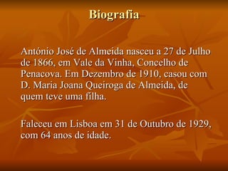 Biografia António José de Almeida nasceu a 27 de Julho de 1866, em Vale da Vinha, Concelho de Penacova. Em Dezembro de 1910, casou com D. Maria Joana Queiroga de Almeida, de quem teve uma filha.  Faleceu em Lisboa em 31 de Outubro de 1929, com 64 anos de idade. 