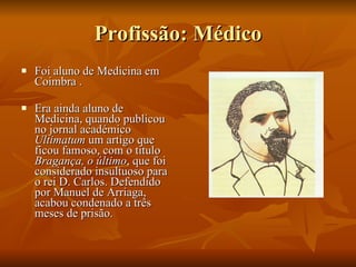 Profissão: Médico Foi aluno de Medicina em Coimbra . Era ainda aluno de Medicina, quando publicou no jornal académico  Ultimatum  um artigo que ficou famoso, com o titulo  Bragança, o último , que foi considerado insultuoso para o rei D. Carlos. Defendido por Manuel de Arriaga, acabou condenado a três meses de prisão. 