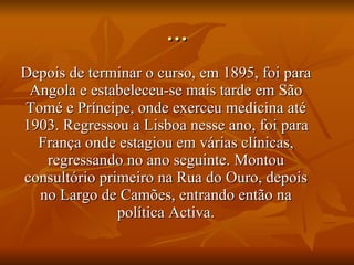 … Depois de terminar o curso, em 1895, foi para Angola e estabeleceu-se mais tarde em São Tomé e Príncipe, onde exerceu medicina até 1903. Regressou a Lisboa nesse ano, foi para França onde estagiou em várias clínicas, regressando no ano seguinte. Montou consultório primeiro na Rua do Ouro, depois no Largo de Camões, entrando então na política Activa. 